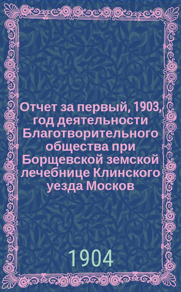Отчет за первый, 1903, год деятельности Благотворительного общества при Борщевской земской лечебнице Клинского уезда Москов. губ.