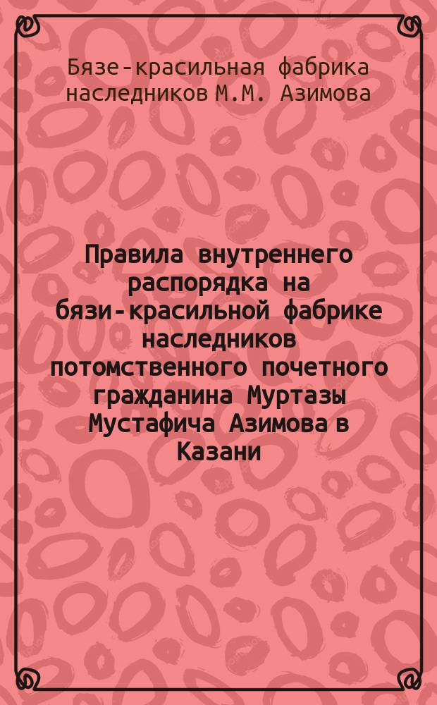 Правила внутреннего распорядка на бязи-красильной фабрике наследников потомственного почетного гражданина Муртазы Мустафича Азимова в Казани : Утв. 21 мая 1903 г.