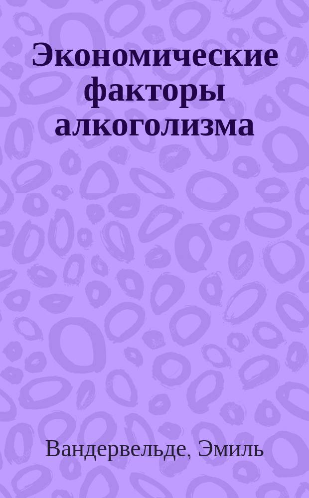 Экономические факторы алкоголизма / Э. Вандервельд; Пер. Ляпидевского; Алкоголизм и народ / Пер. Гермера