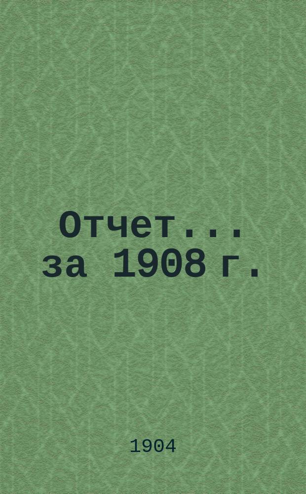 Отчет... ... за 1908 г.