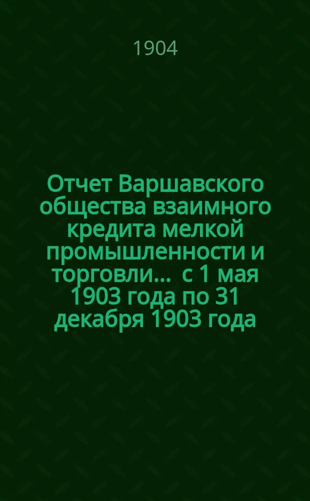 Отчет Варшавского общества взаимного кредита мелкой промышленности и торговли... ... с 1 мая 1903 года по 31 декабря 1903 года