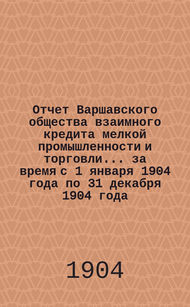 Отчет Варшавского общества взаимного кредита мелкой промышленности и торговли... ... за время с 1 января 1904 года по 31 декабря 1904 года