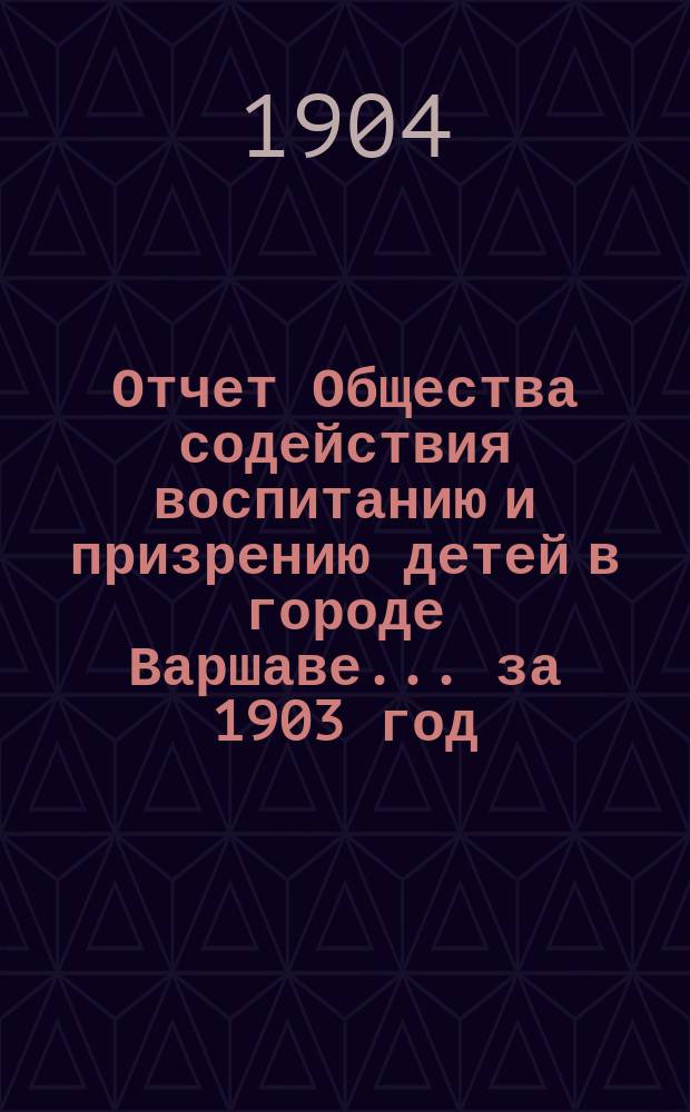 Отчет Общества содействия воспитанию и призрению детей в городе Варшаве... за 1903 год