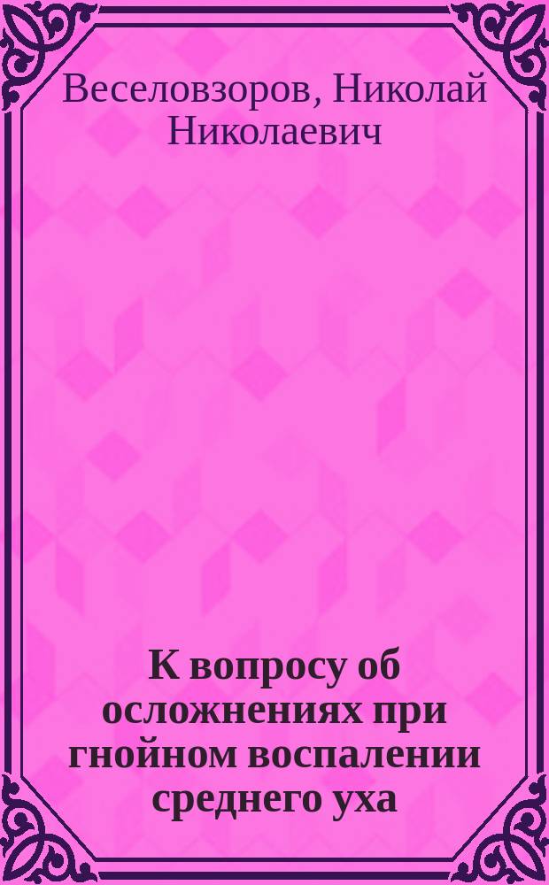 К вопросу об осложнениях при гнойном воспалении среднего уха : Дис. на степ. д-ра мед. Николая Николаевича Веселовзорова
