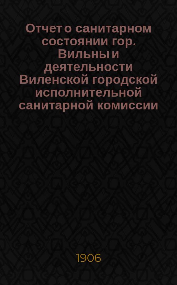 Отчет о санитарном состоянии гор. Вильны и деятельности Виленской городской исполнительной санитарной комиссии ... за 1905 год