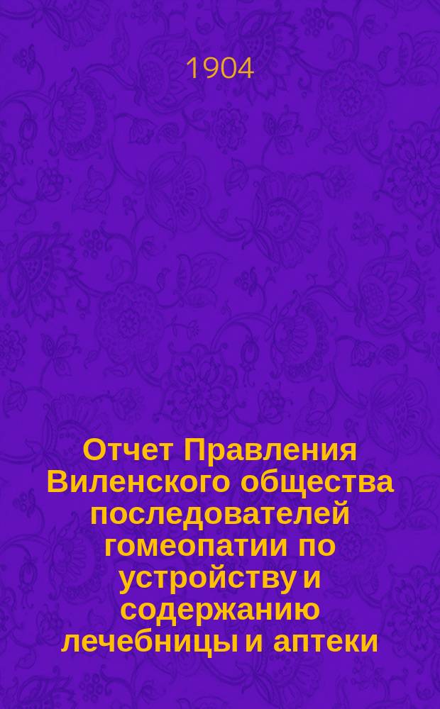 Отчет Правления Виленского общества последователей гомеопатии по устройству и содержанию лечебницы и аптеки ... ... за 1898 год