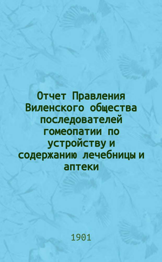 Отчет Правления Виленского общества последователей гомеопатии по устройству и содержанию лечебницы и аптеки ... ... за 1900 год