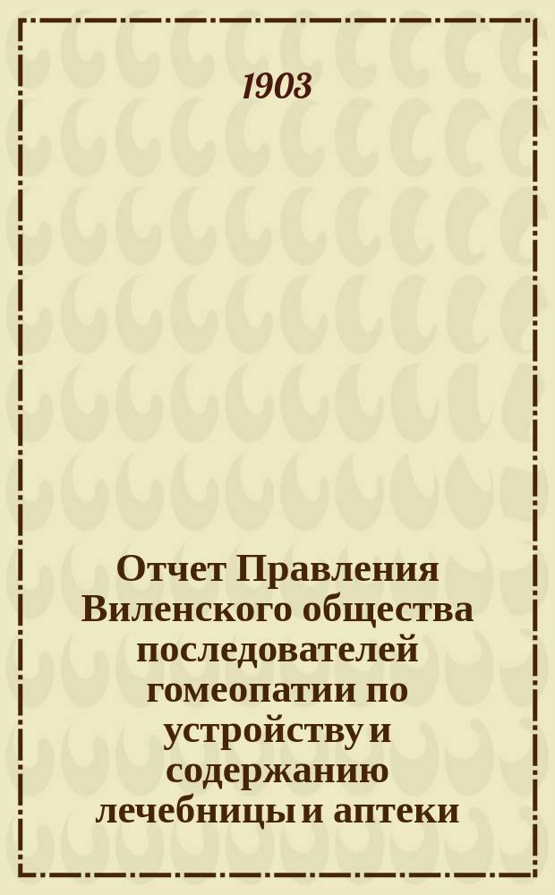 Отчет Правления Виленского общества последователей гомеопатии по устройству и содержанию лечебницы и аптеки ... ... за 1902 год