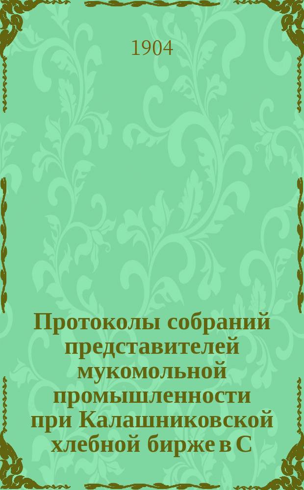 Протоколы собраний представителей мукомольной промышленности при Калашниковской хлебной бирже в С.-Петербурге от 7, 8 и 21 апреля 1904 г. и Доклад о Союзе немецких мукомолов