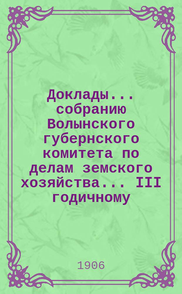 Доклады ... собранию Волынского губернского комитета по делам земского хозяйства ... III годичному ... 1906 г.