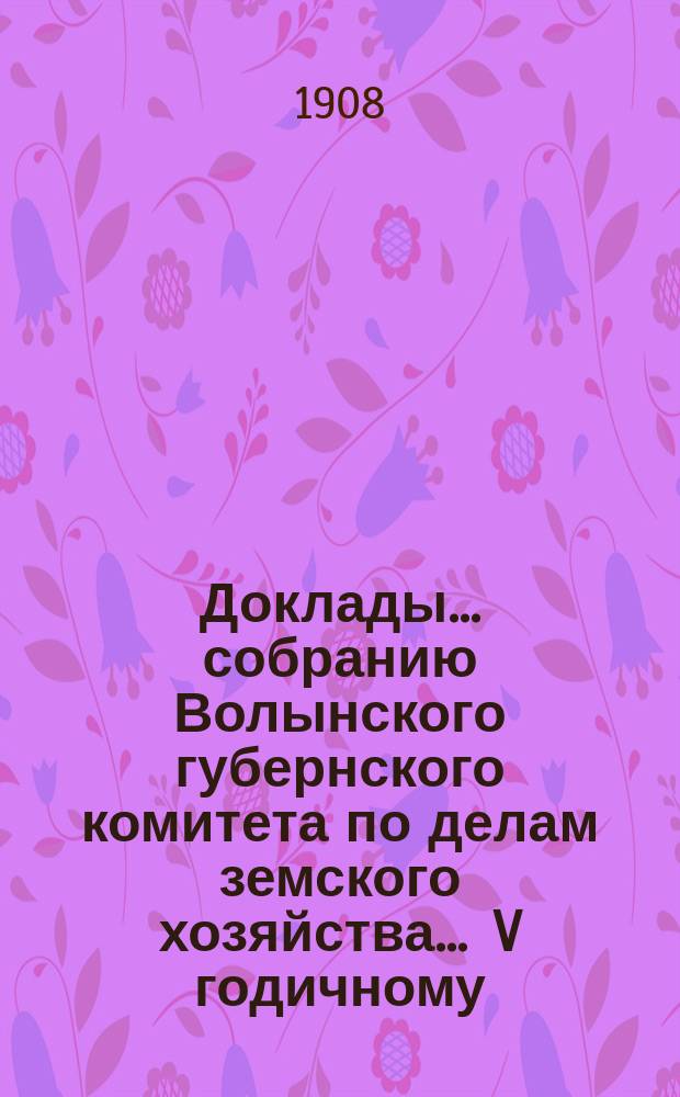 Доклады ... собранию Волынского губернского комитета по делам земского хозяйства ... V годичному ... 1908 года