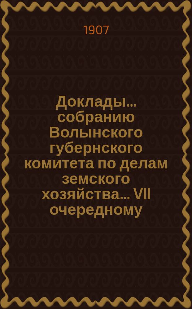 Доклады ... собранию Волынского губернского комитета по делам земского хозяйства ... VII очередному ... майской сессии 1907 года