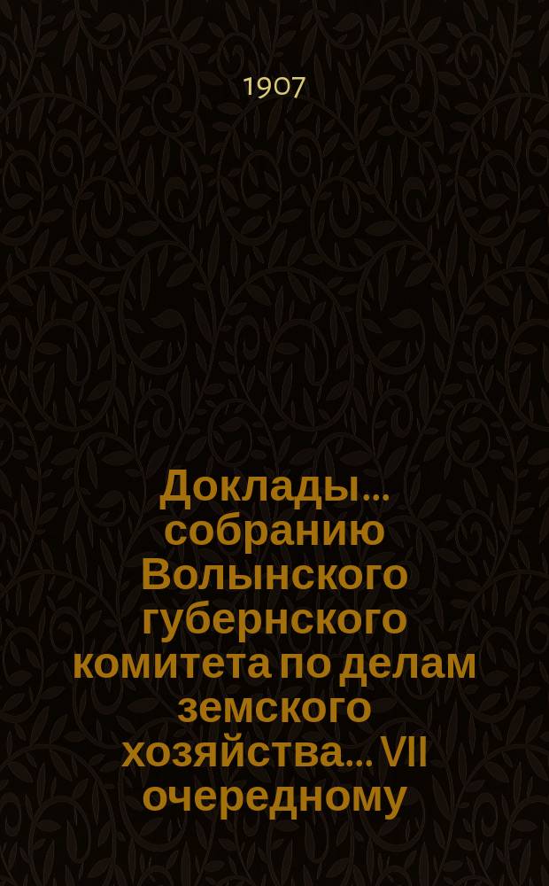 Доклады ... собранию Волынского губернского комитета по делам земского хозяйства ... VII очередному ... июньской сессии 1907 года
