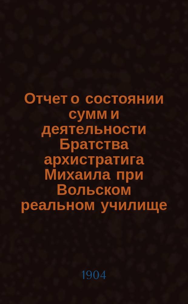 Отчет о состоянии сумм и деятельности Братства архистратига Михаила при Вольском реальном училище ... и доклад Ревизионной комиссии. ... в 1903 г.