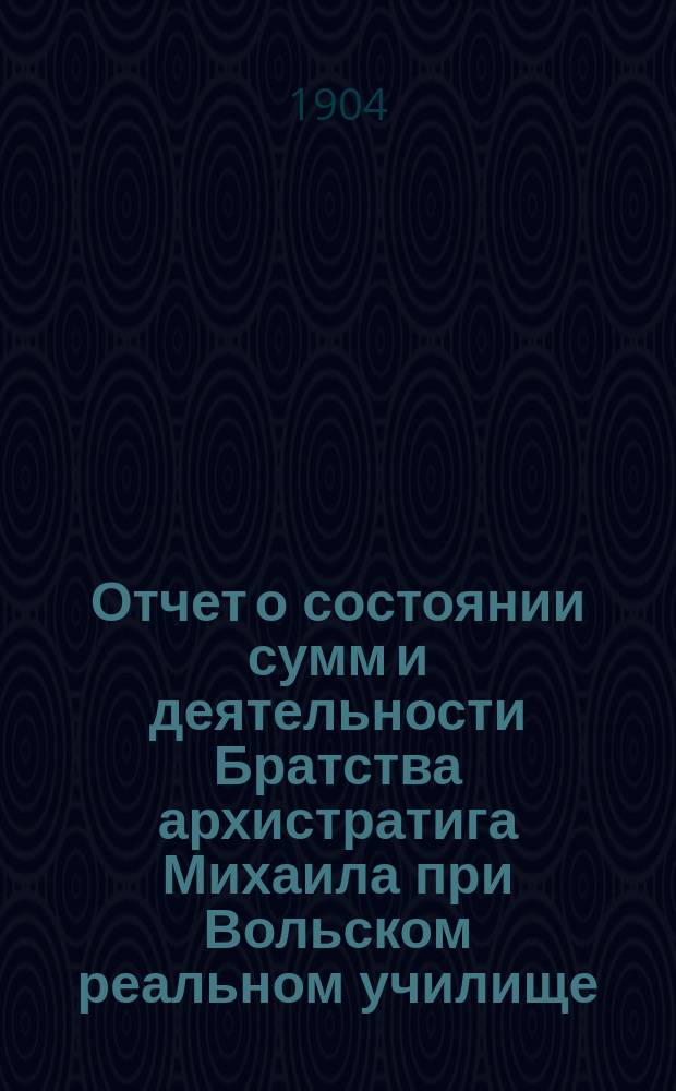 Отчет о состоянии сумм и деятельности Братства архистратига Михаила при Вольском реальном училище ... и доклад Ревизионной комиссии. ... в 1904 г.