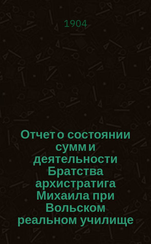 Отчет о состоянии сумм и деятельности Братства архистратига Михаила при Вольском реальном училище ... и доклад Ревизионной комиссии. ... за 1905 г.