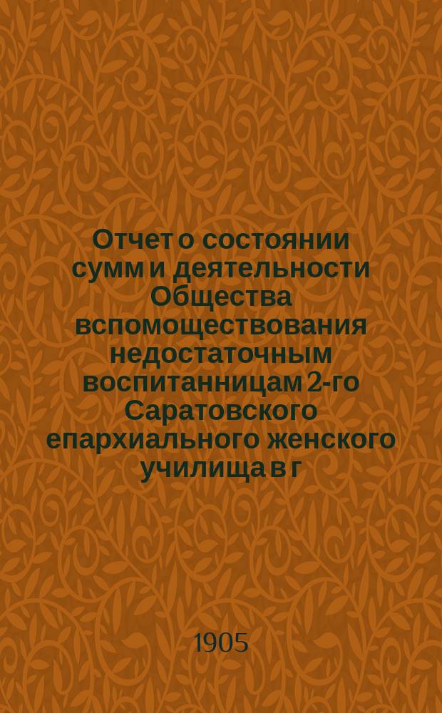 Отчет о состоянии сумм и деятельности Общества вспомоществования недостаточным воспитанницам 2-го Саратовского епархиального женского училища в г. Вольске ... ... за 1904 год
