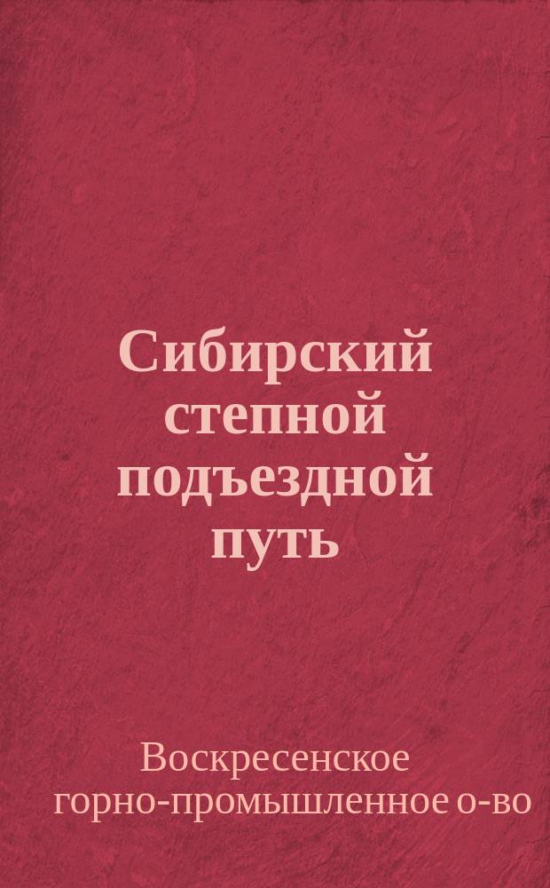 Сибирский степной подъездной путь : Экон.-стат. записка по вопросу о соединении рельсовым путем Экибас-Тузских каменноугол. копей Воскресен. горнопром. о-ва с Сиб. ж. д