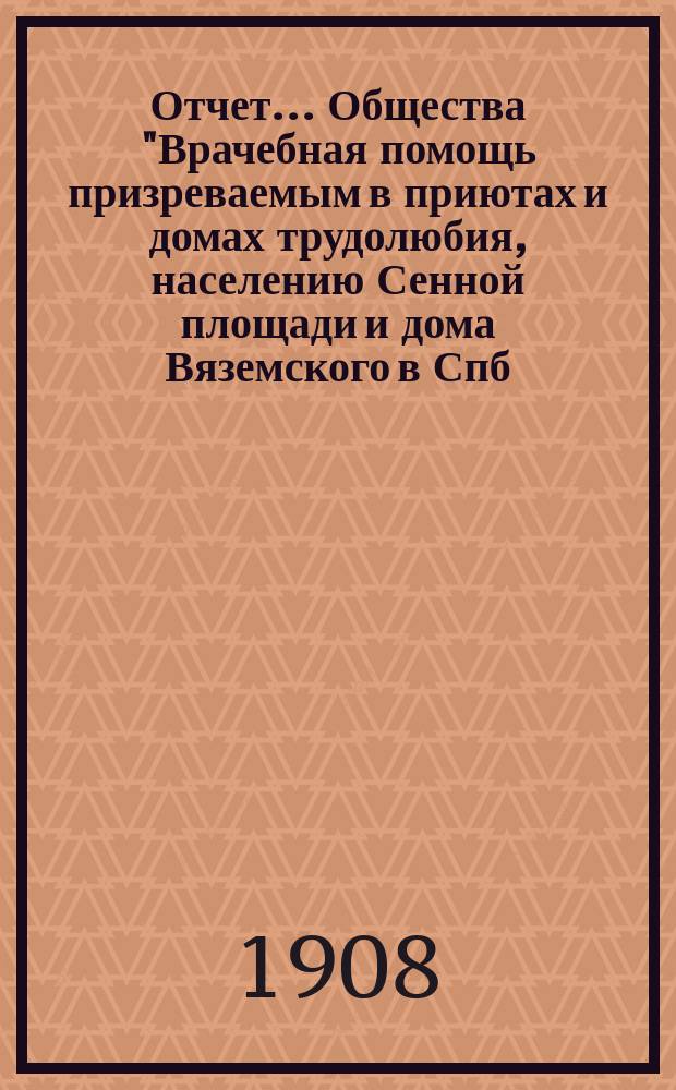 Отчет... Общества "Врачебная помощь призреваемым в приютах и домах трудолюбия, населению Сенной площади и дома Вяземского в Спб. ...". ... за 1907 г.