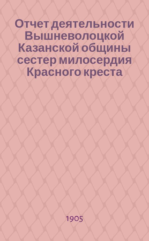 Отчет деятельности Вышневолоцкой Казанской общины сестер милосердия Красного креста... ... за 1904 год