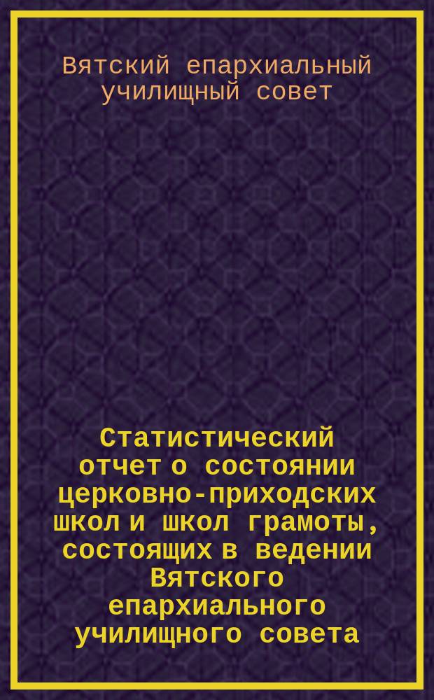 Статистический отчет о состоянии церковно-приходских школ и школ грамоты, состоящих в ведении Вятского епархиального училищного совета...