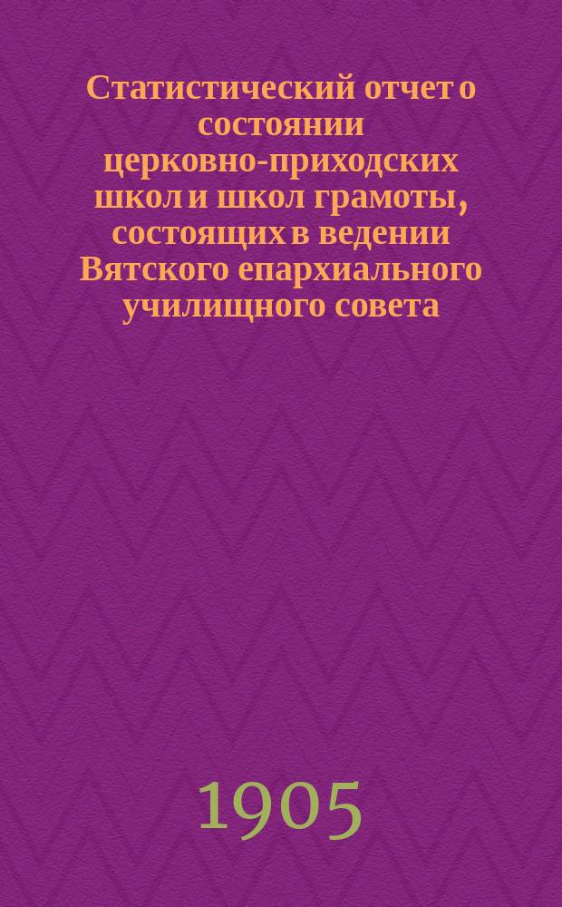 Статистический отчет о состоянии церковно-приходских школ и школ грамоты, состоящих в ведении Вятского епархиального училищного совета... ... за 1904 гражданский год