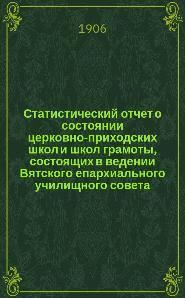 Статистический отчет о состоянии церковно-приходских школ и школ грамоты, состоящих в ведении Вятского епархиального училищного совета... ... за 1905 гражданский год