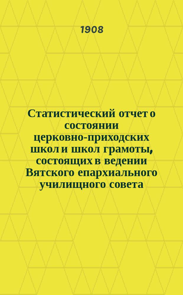 Статистический отчет о состоянии церковно-приходских школ и школ грамоты, состоящих в ведении Вятского епархиального училищного совета... ... за 1907 гражданский год