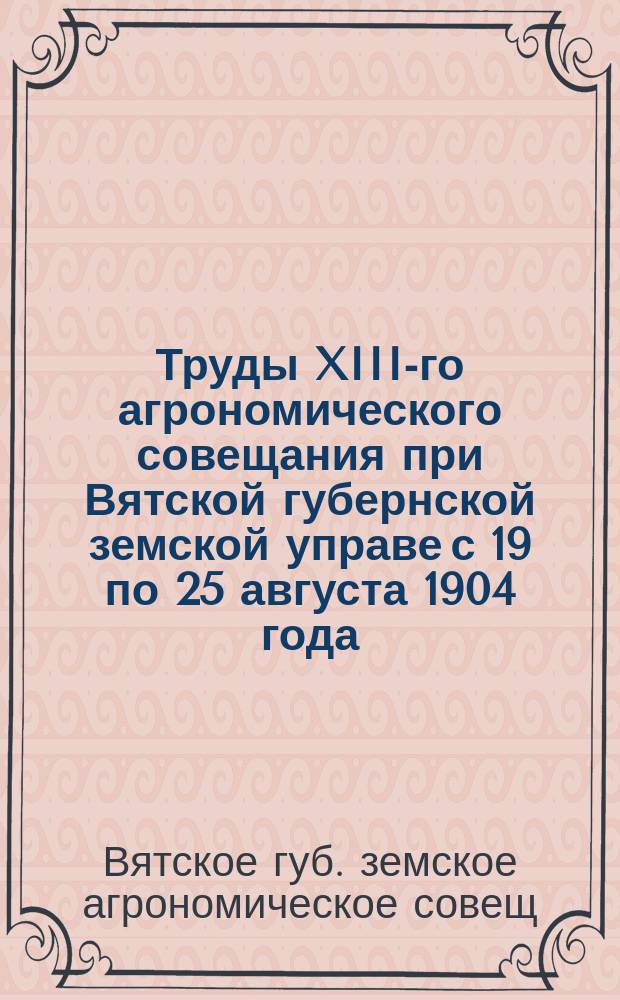 Труды XIII-го агрономического совещания при Вятской губернской земской управе с 19 по 25 августа 1904 года : Журн. Совещ. и докл. Комис