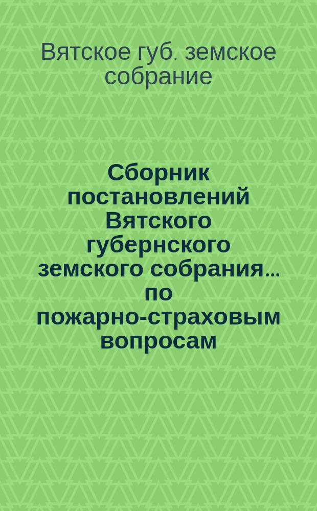 Сборник постановлений Вятского губернского земского собрания... по пожарно-страховым вопросам, с приложениями