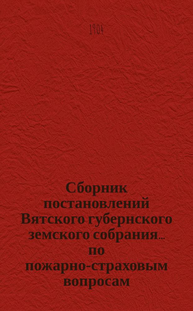 Сборник постановлений Вятского губернского земского собрания... по пожарно-страховым вопросам, с приложениями. XXXVII-й очередной сессии 1903 года