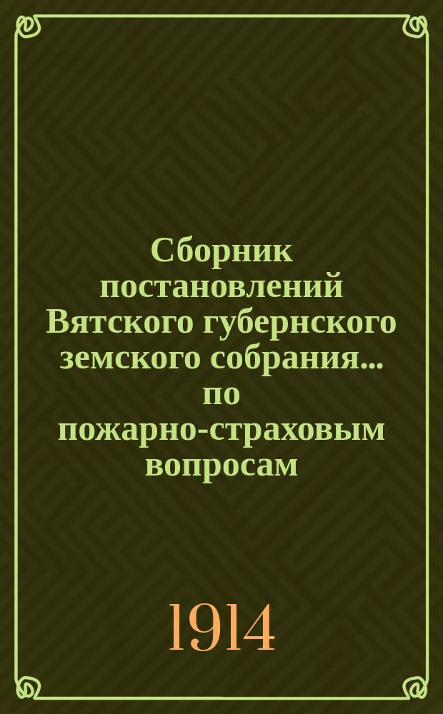 Сборник постановлений Вятского губернского земского собрания... по пожарно-страховым вопросам, с приложениями. 46-й очередной сессии 1913 года