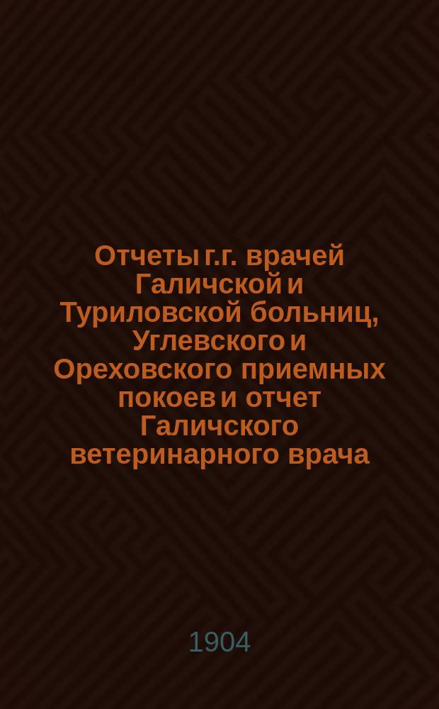 Отчеты г.г. врачей Галичской и Туриловской больниц, Углевского и Ореховского приемных покоев и отчет Галичского ветеринарного врача... : К очередному собранию..