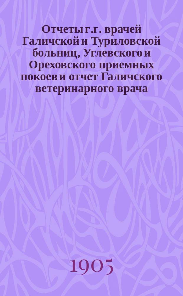 Отчеты г.г. врачей Галичской и Туриловской больниц, Углевского и Ореховского приемных покоев и отчет Галичского ветеринарного врача.. : К очередному собранию... за 1904 г. ... сессии 1905 г.