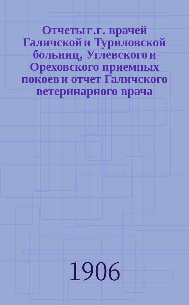Отчеты г.г. врачей Галичской и Туриловской больниц, Углевского и Ореховского приемных покоев и отчет Галичского ветеринарного врача.. : К очередному собранию... за 1905 г. ... сессии 1906 г.