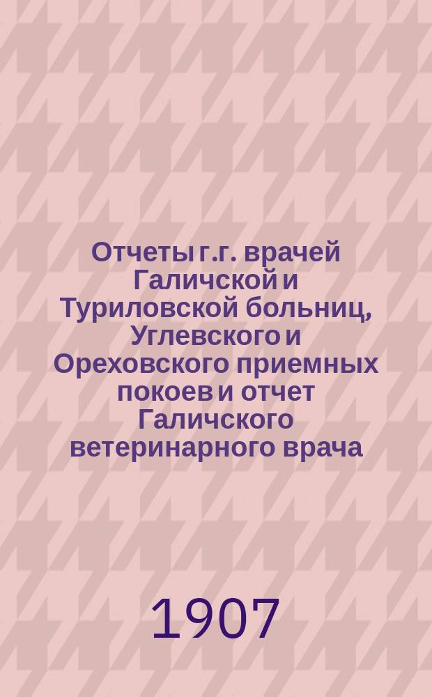 Отчеты г.г. врачей Галичской и Туриловской больниц, Углевского и Ореховского приемных покоев и отчет Галичского ветеринарного врача.. : К очередному собранию... за 1906 г. ... сессии 1907 г.