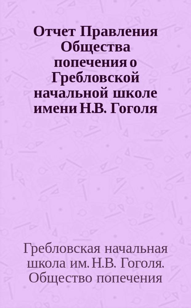 Отчет Правления Общества попечения о Гребловской начальной школе имени Н.В. Гоголя, устроенной артистами с.-петербургских императорских театров...