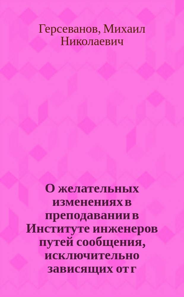 О желательных изменениях в преподавании в Институте инженеров путей сообщения, исключительно зависящих от г. министра путей сообщения : Докл. записка почет. попечителя Ин-та инж. пут. сообщ. имп. Александра I д. т. с. Герсеванова