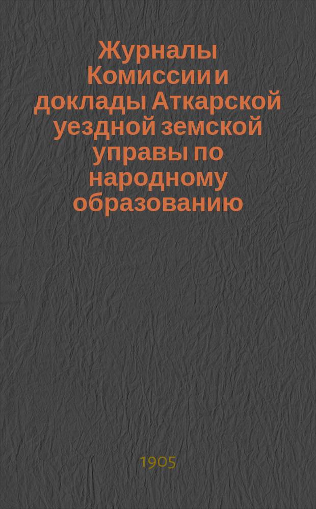 Журналы Комиссии и доклады Аткарской уездной земской управы по народному образованию... Аткарскому уездному земскому собранию... 40-му очередному...