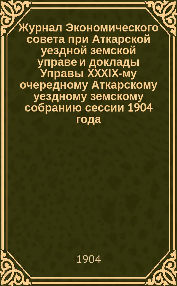 Журнал Экономического совета при Аткарской уездной земской управе и доклады Управы XXXIX-му очередному Аткарскому уездному земскому собранию сессии 1904 года