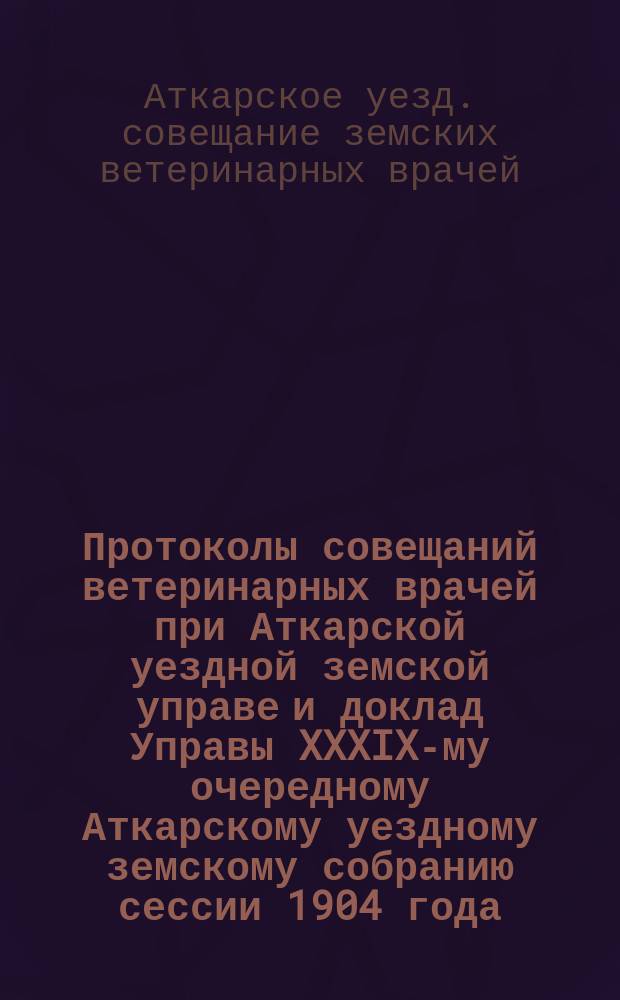 Протоколы совещаний ветеринарных врачей при Аткарской уездной земской управе и доклад Управы XXXIX-му очередному Аткарскому уездному земскому собранию сессии 1904 года