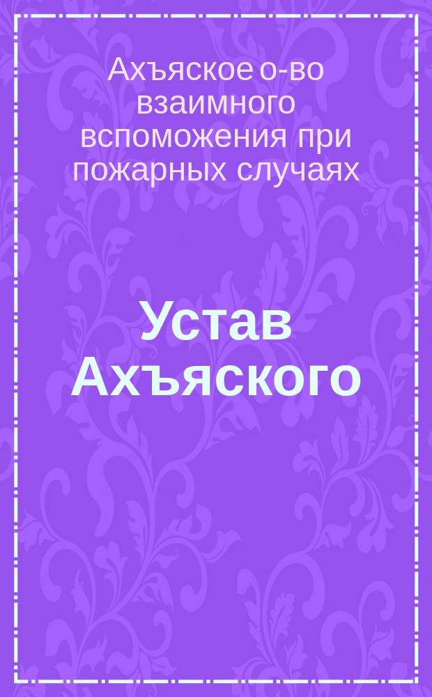 Устав Ахъяского (Юрьевского уезда Лифляндской губернии) общества взаимного вспоможения при пожарных случаях : Утв. 24 февр. 1903 г