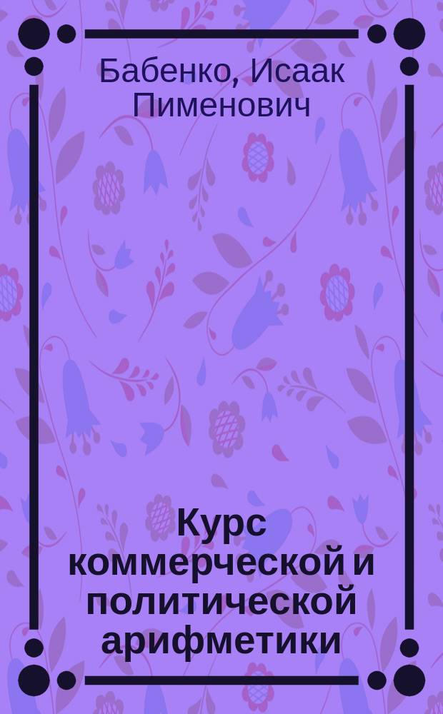 Курс коммерческой и политической арифметики : Руководство для коммерч., реал. и пром. уч-щ, счетовод. курсов и проч. Вып. 1-