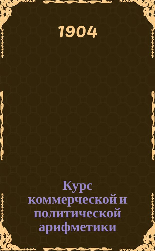 Курс коммерческой и политической арифметики : Руководство для коммерч., реал. и пром. уч-щ, счетовод. курсов и проч. Вып. 1-. Вып. 1 : Процентные вычисления