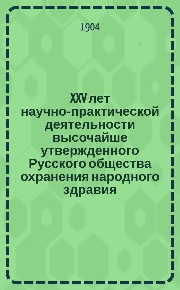 XXV лет научно-практической деятельности высочайше утвержденного Русского общества охранения народного здравия : Крат. ист. очерк