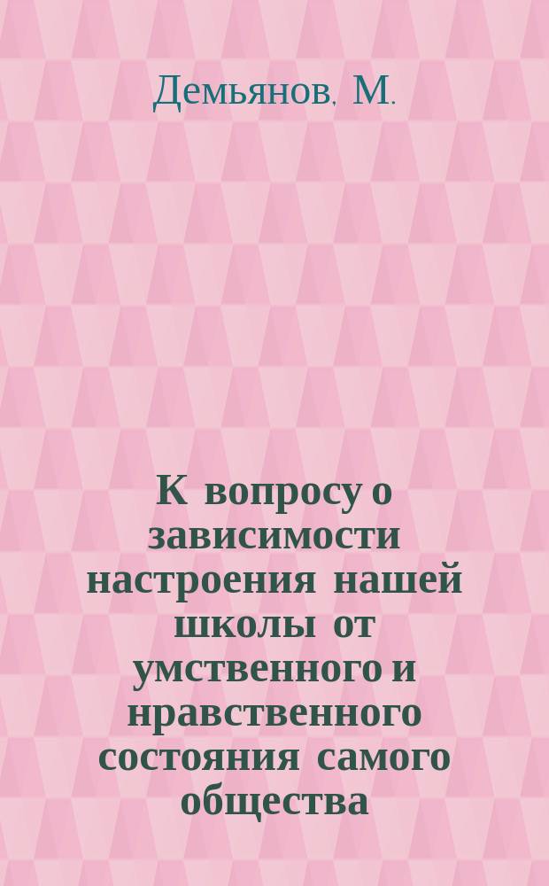 К вопросу о зависимости настроения нашей школы от умственного и нравственного состояния самого общества : По поводу ст. Гр. Капниста "Университетск. вопросы" : Из мыслей и набросок пр. М. Демьянова