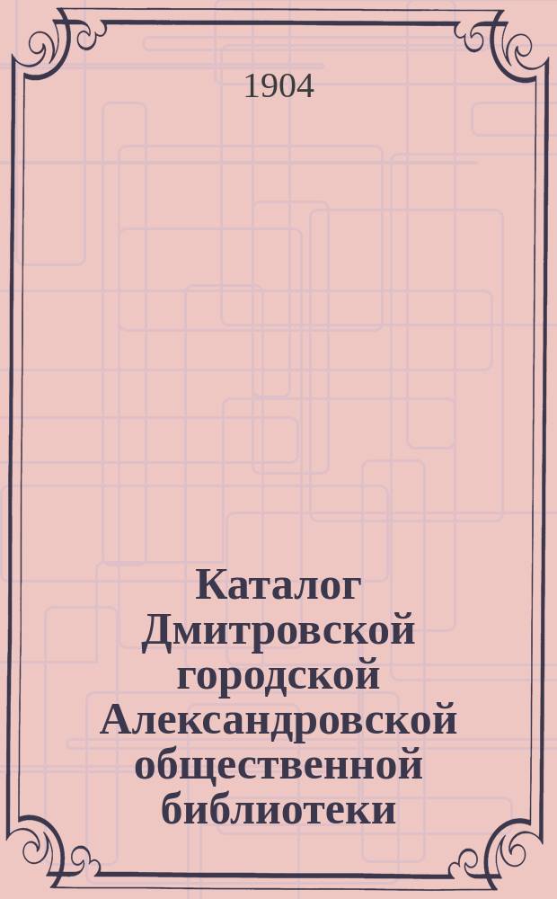 Каталог Дмитровской городской Александровской общественной библиотеки : Сост. в янв. 1904 г