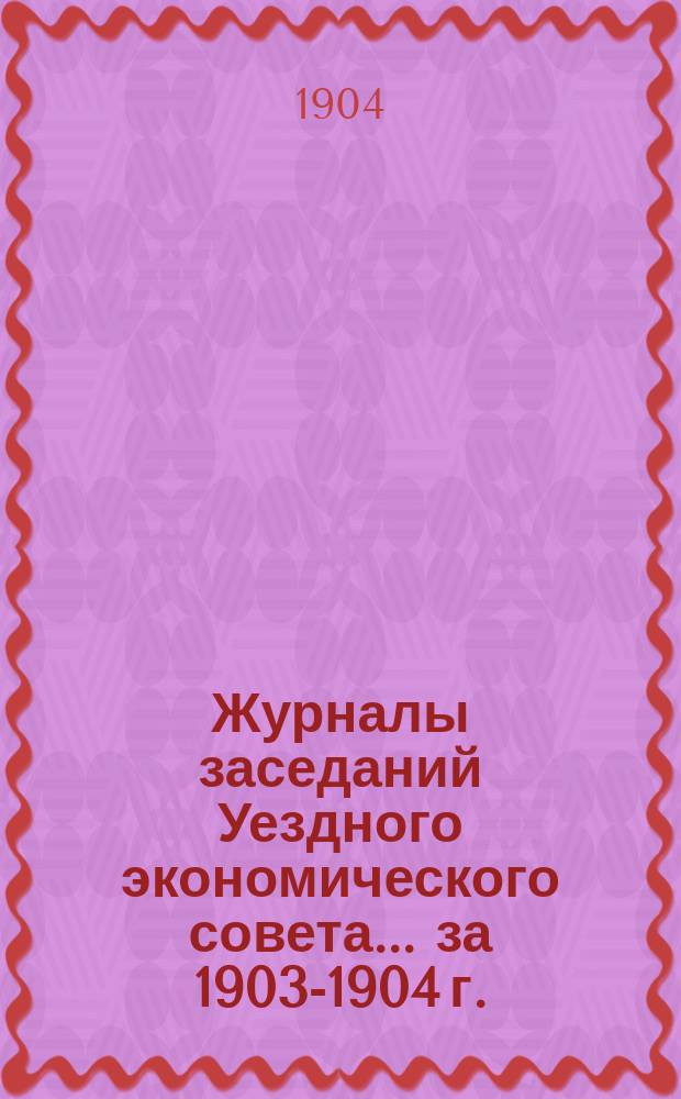 Журналы заседаний Уездного экономического совета ... за 1903-1904 г.