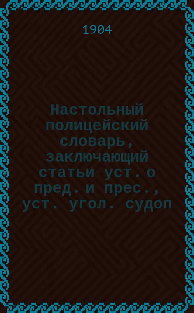 Настольный полицейский словарь, заключающий статьи уст. о пред. и прес., уст. угол. судоп., улож. о нак., уст. о нак. и др. и более 500 образцов различных протоколов, дознаний, донесений, а также всевозможные инструкции по обязанностям, деятельности по делопроизводству и письмоводству полицейских приставов, надзирателей, урядников, стражников, городовых, сотских и десятских : Руководство для чинов наруж. полиции и урядников, испр. и доп. сост. Л.А. Добкевич