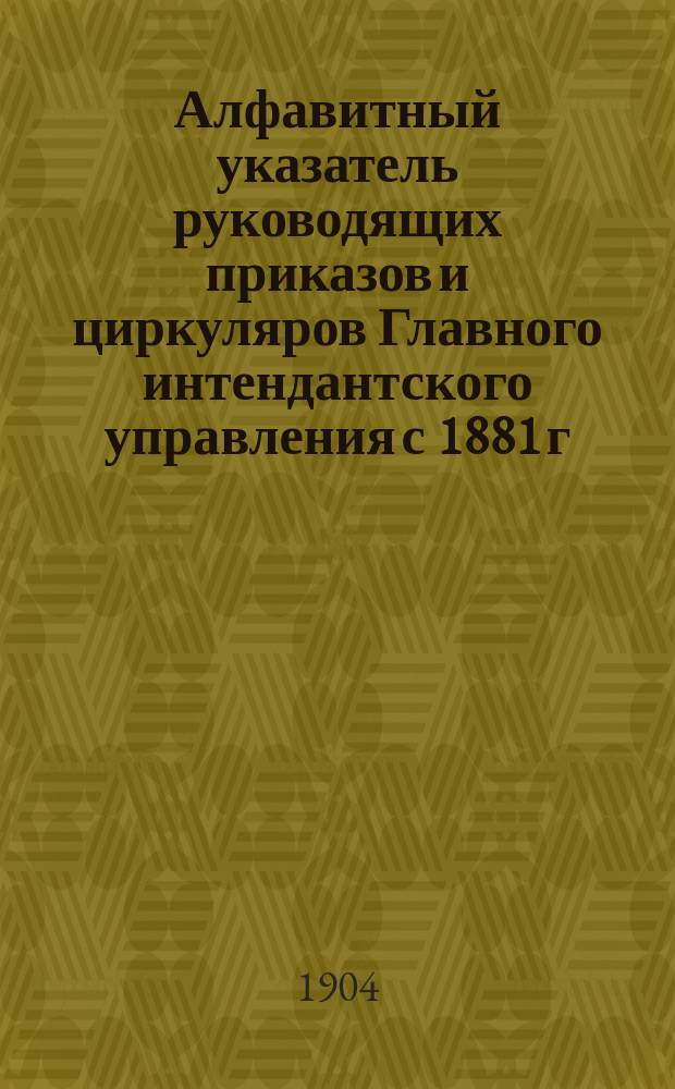 Алфавитный указатель руководящих приказов и циркуляров Главного интендантского управления с 1881 г. по 1904 г.